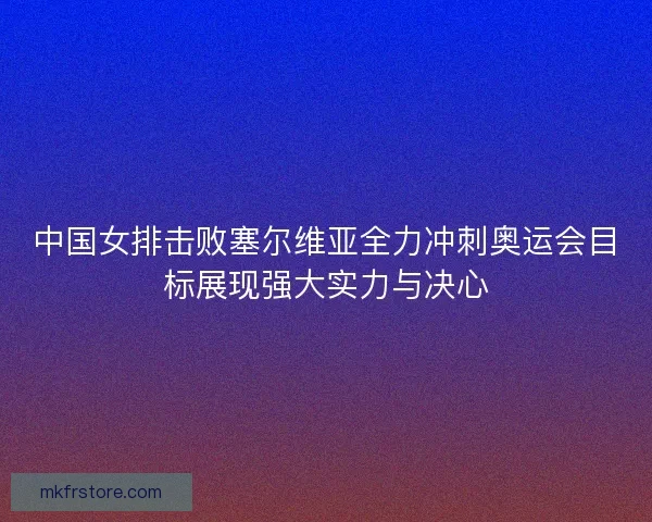 中国女排击败塞尔维亚全力冲刺奥运会目标展现强大实力与决心
