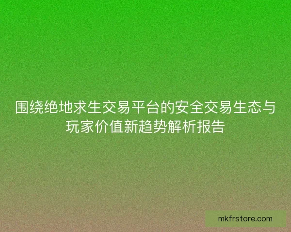 围绕绝地求生交易平台的安全交易生态与玩家价值新趋势解析报告