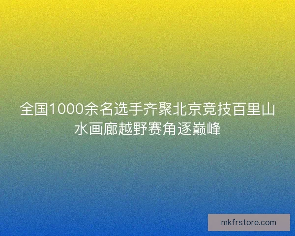 全国1000余名选手齐聚北京竞技百里山水画廊越野赛角逐巅峰