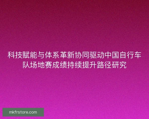 科技赋能与体系革新协同驱动中国自行车队场地赛成绩持续提升路径研究